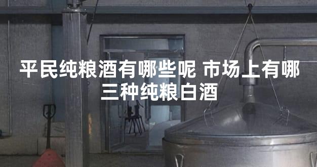 平民纯粮酒有哪些呢 市场上有哪三种纯粮白酒